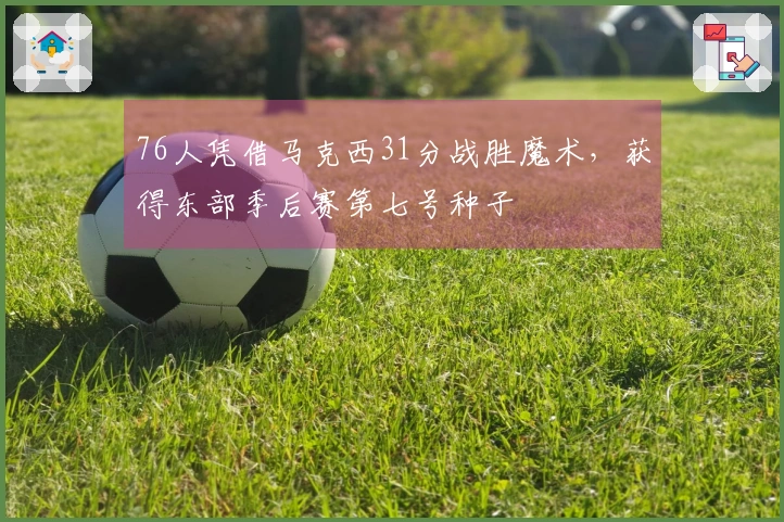 76人凭借马克西31分战胜魔术，获得东部季后赛第七号种子