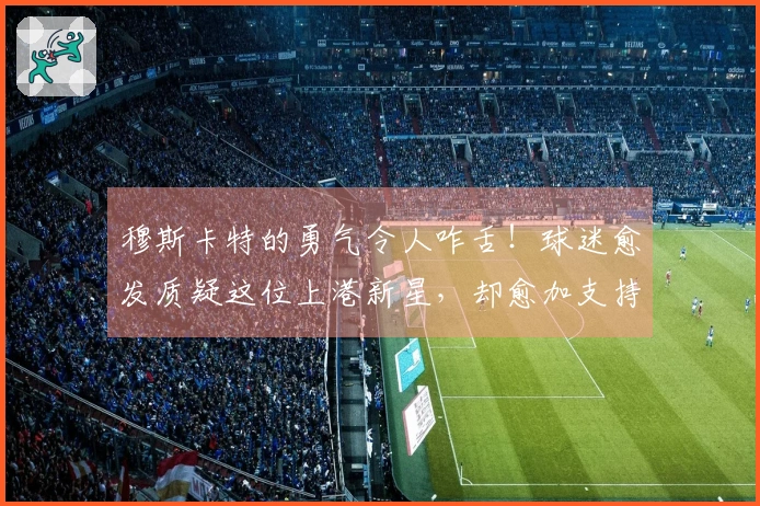 穆斯卡特的勇气令人咋舌！球迷愈发质疑这位上港新星，却愈加支持他出任首发