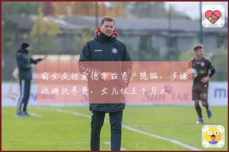 前女友控爱德华兹资产隐瞒，涉嫌逃避抚养费，女儿仅五个月大