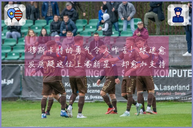 穆斯卡特的勇气令人咋舌！球迷愈发质疑这位上港新星，却愈加支持他出任首发