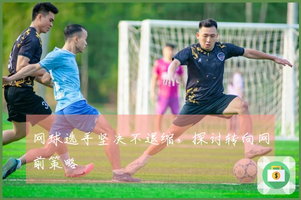 网球选手坚决不退缩，探讨转向网前策略