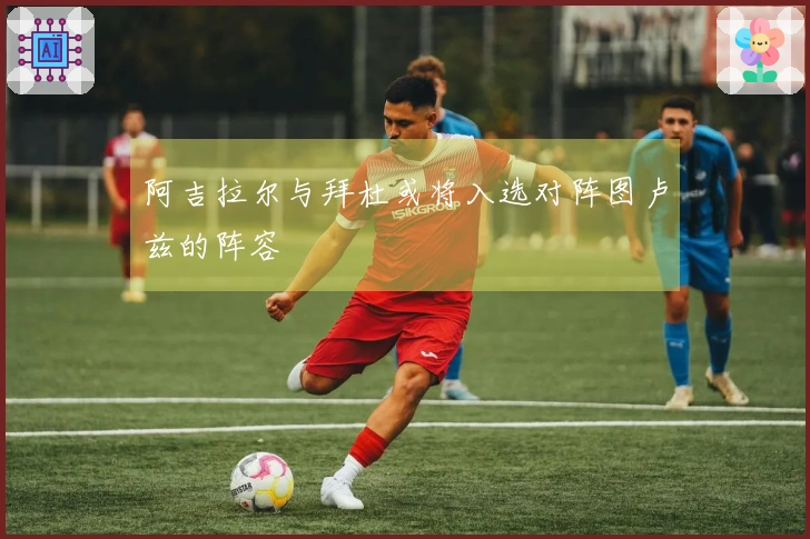 阿吉拉尔与拜杜或将入选对阵图卢兹的阵容