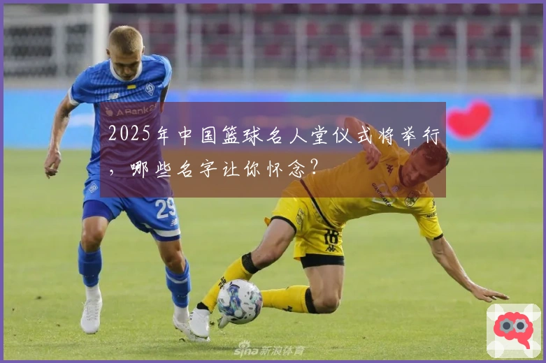 2025年中国篮球名人堂仪式将举行，哪些名字让你怀念？