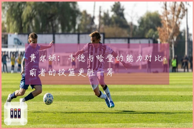 费尔顿：韦德与哈登的能力对比，前者的投篮更胜一筹