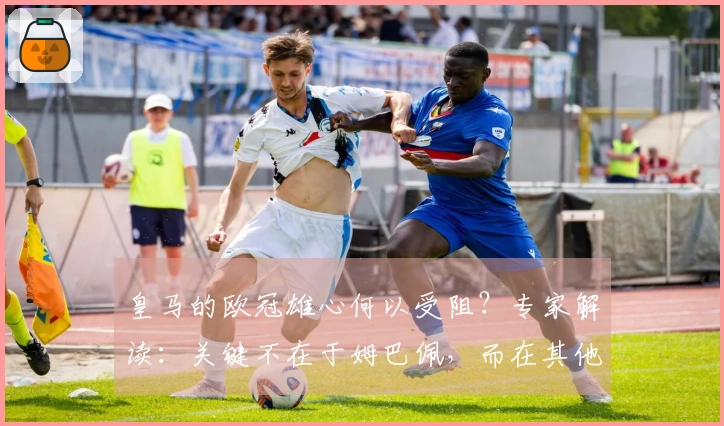 皇马的欧冠雄心何以受阻？专家解读：关键不在于姆巴佩，而在其他因素！