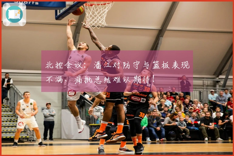 北控会议：潘江对防守与篮板表现不满，痛批总结难以期待！