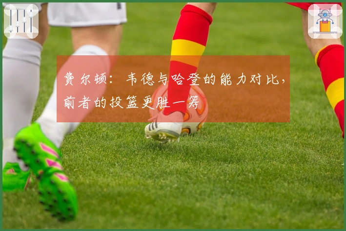 费尔顿：韦德与哈登的能力对比，前者的投篮更胜一筹