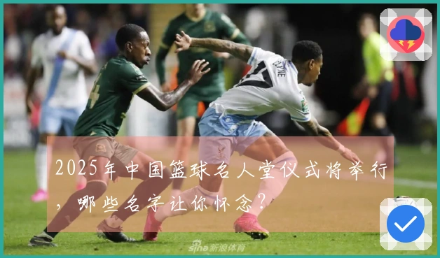 2025年中国篮球名人堂仪式将举行，哪些名字让你怀念？