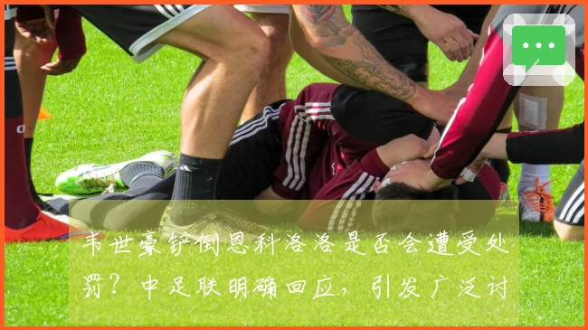 韦世豪铲倒恩科洛洛是否会遭受处罚？中足联明确回应，引发广泛讨论