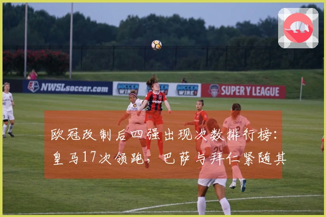 欧冠改制后四强出现次数排行榜：皇马17次领跑，巴萨与拜仁紧随其后