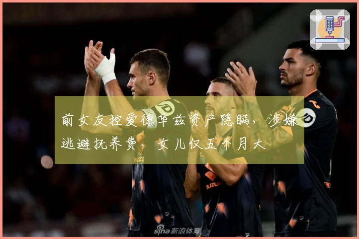 前女友控爱德华兹资产隐瞒，涉嫌逃避抚养费，女儿仅五个月大