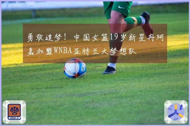 勇敢追梦！中国女篮19岁新星冉珂嘉加盟WNBA亚特兰大梦想队