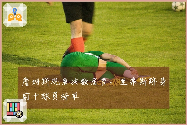 詹姆斯观看次数居首，里弗斯跻身前十球员榜单