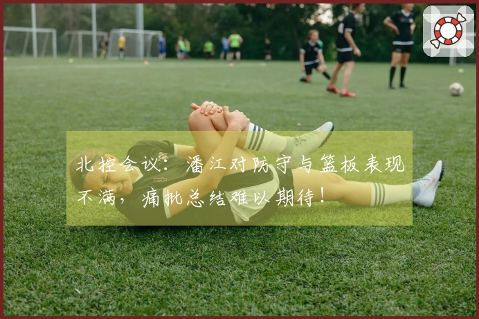 北控会议：潘江对防守与篮板表现不满，痛批总结难以期待！